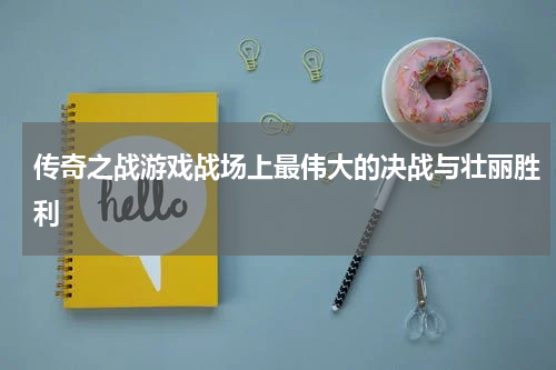 传奇之战游戏战场上最伟大的决战与壮丽胜利