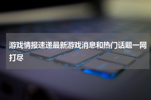 游戏情报速递最新游戏消息和热门话题一网打尽