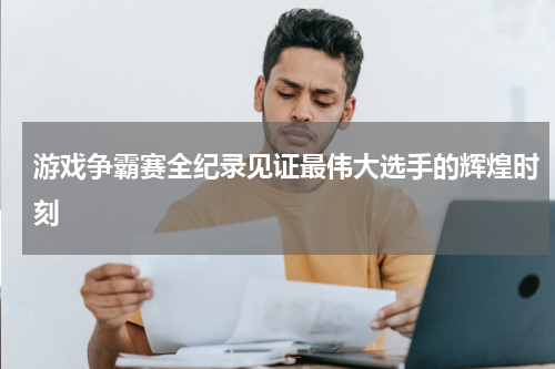 游戏争霸赛全纪录见证最伟大选手的辉煌时刻