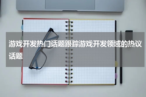 游戏开发热门话题跟踪游戏开发领域的热议话题