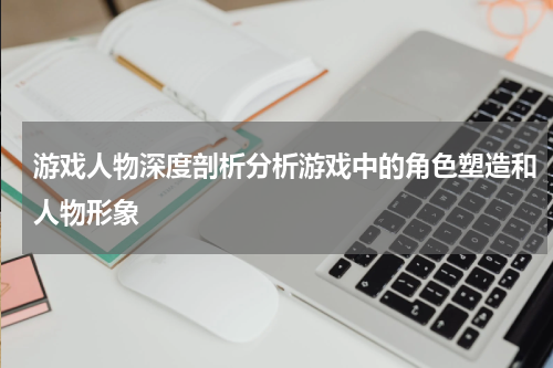 游戏人物深度剖析分析游戏中的角色塑造和人物形象