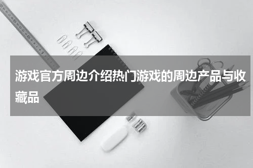 游戏官方周边介绍热门游戏的周边产品与收藏品