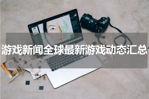 游戏新闻全球最新游戏动态汇总