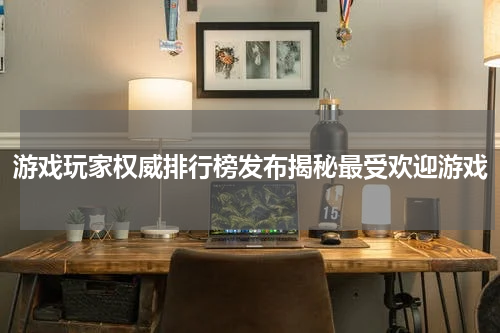游戏玩家权威排行榜发布揭秘最受欢迎游戏