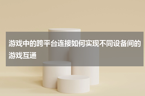 游戏中的跨平台连接如何实现不同设备间的游戏互通