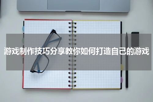游戏制作技巧分享教你如何打造自己的游戏