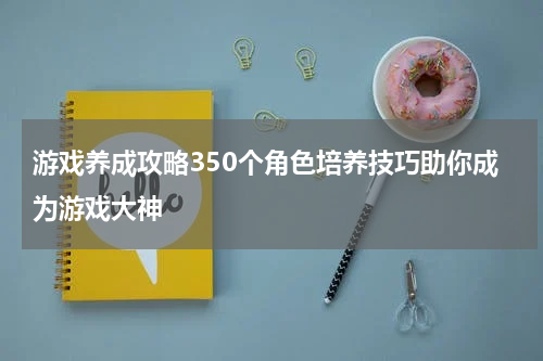 游戏养成攻略350个角色培养技巧助你成为游戏大神