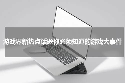 游戏界新热点话题你必须知道的游戏大事件