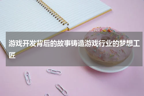 游戏开发背后的故事铸造游戏行业的梦想工匠