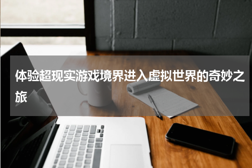 体验超现实游戏境界进入虚拟世界的奇妙之旅