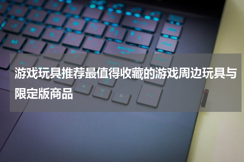 游戏玩具推荐最值得收藏的游戏周边玩具与限定版商品