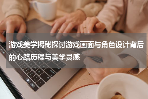 游戏美学揭秘探讨游戏画面与角色设计背后的心路历程与美学灵感