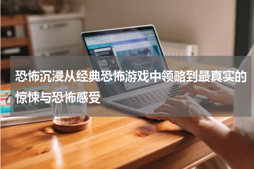 恐怖沉浸从经典恐怖游戏中领略到最真实的惊悚与恐怖感受