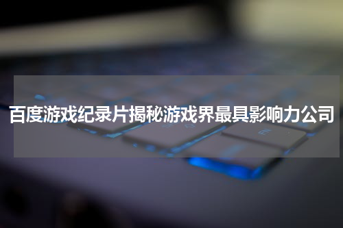 百度游戏纪录片揭秘游戏界最具影响力公司