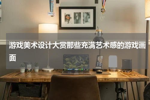 游戏美术设计大赏那些充满艺术感的游戏画面