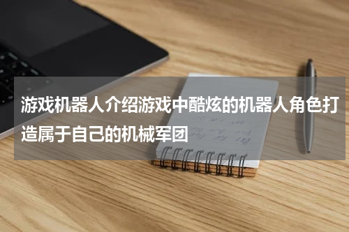 游戏机器人介绍游戏中酷炫的机器人角色打造属于自己的机械军团