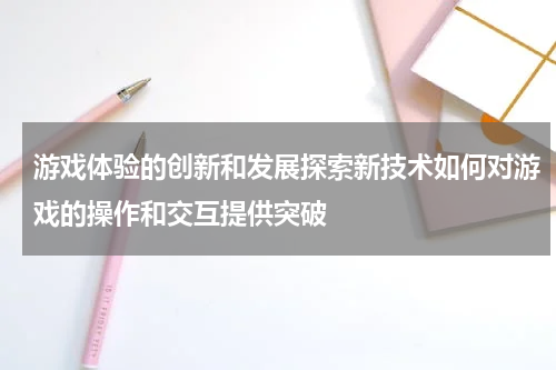 游戏体验的创新和发展探索新技术如何对游戏的操作和交互提供突破