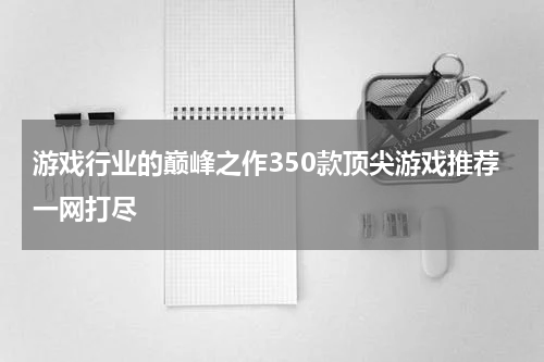 游戏行业的巅峰之作350款顶尖游戏推荐一网打尽