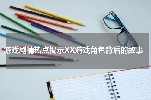 游戏剧情热点揭示XX游戏角色背后的故事