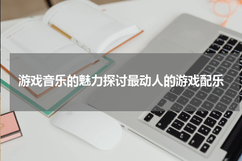 游戏音乐的魅力探讨最动人的游戏配乐