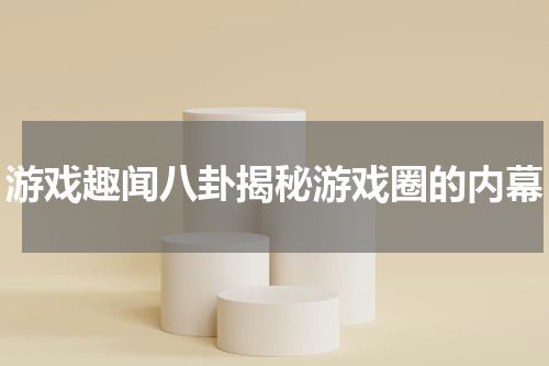游戏趣闻八卦揭秘游戏圈的内幕