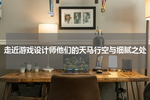 走近游戏设计师他们的天马行空与细腻之处