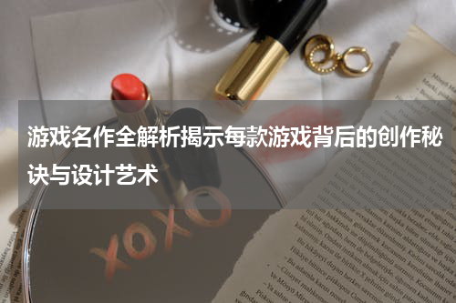 游戏名作全解析揭示每款游戏背后的创作秘诀与设计艺术