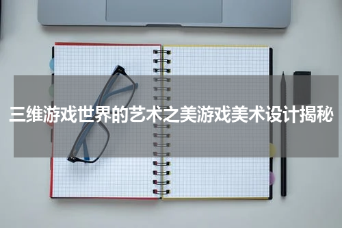 三维游戏世界的艺术之美游戏美术设计揭秘