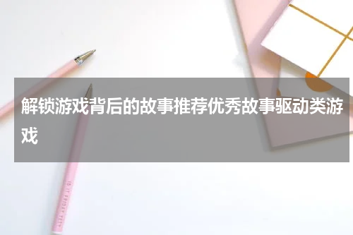 解锁游戏背后的故事推荐优秀故事驱动类游戏