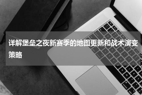 详解堡垒之夜新赛季的地图更新和战术演变策略