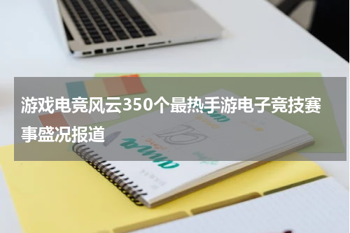 游戏电竞风云350个最热手游电子竞技赛事盛况报道
