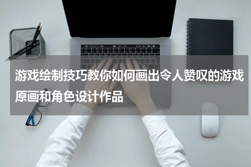 游戏绘制技巧教你如何画出令人赞叹的游戏原画和角色设计作品