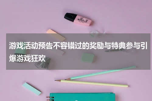 游戏活动预告不容错过的奖励与特典参与引爆游戏狂欢