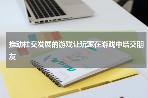 推动社交发展的游戏让玩家在游戏中结交朋友