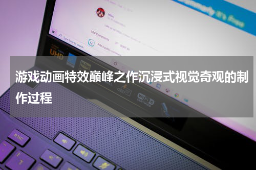游戏动画特效巅峰之作沉浸式视觉奇观的制作过程