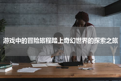 游戏中的冒险旅程踏上奇幻世界的探索之旅
