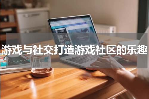 游戏与社交打造游戏社区的乐趣