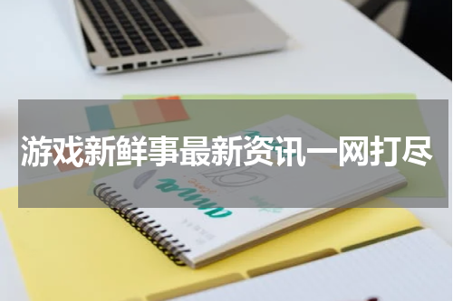 游戏新鲜事最新资讯一网打尽