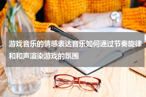 游戏音乐的情感表达音乐如何通过节奏旋律和和声渲染游戏的氛围