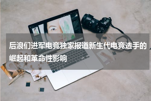 后浪们进军电竞独家报道新生代电竞选手的崛起和革命性影响