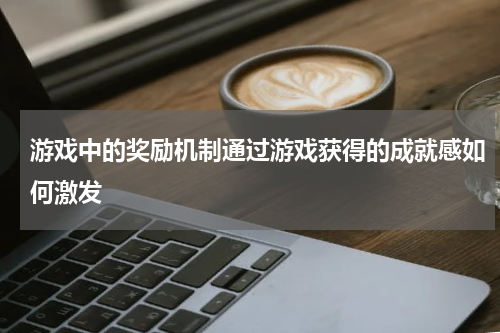 游戏中的奖励机制通过游戏获得的成就感如何激发