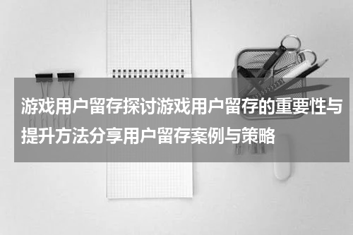 游戏用户留存探讨游戏用户留存的重要性与提升方法分享用户留存案例与策略