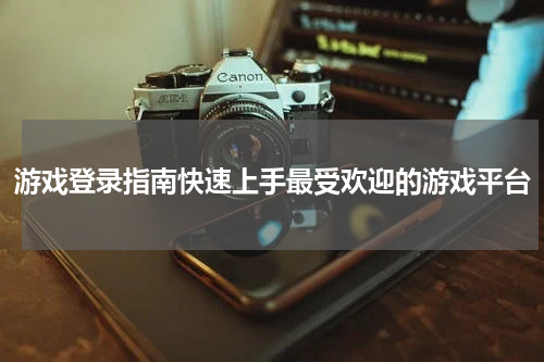 游戏登录指南快速上手最受欢迎的游戏平台