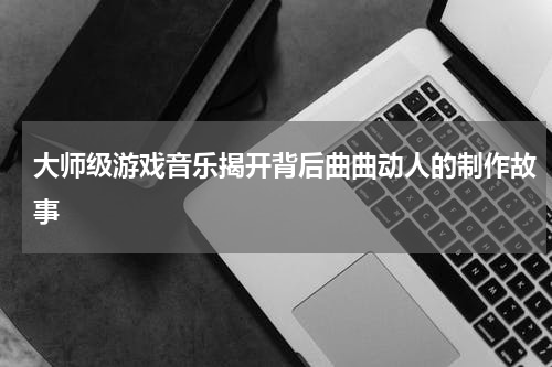 大师级游戏音乐揭开背后曲曲动人的制作故事