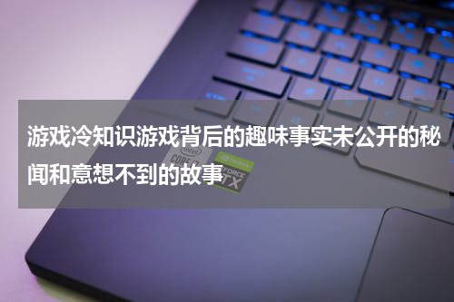 游戏冷知识游戏背后的趣味事实未公开的秘闻和意想不到的故事
