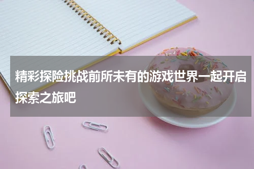 精彩探险挑战前所未有的游戏世界一起开启探索之旅吧