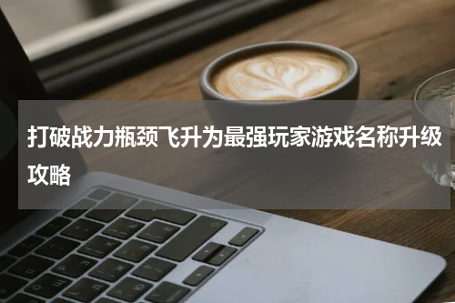 打破战力瓶颈飞升为最强玩家游戏名称升级攻略