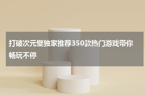 打破次元壁独家推荐350款热门游戏带你畅玩不停