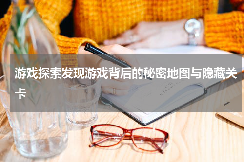 游戏探索发现游戏背后的秘密地图与隐藏关卡