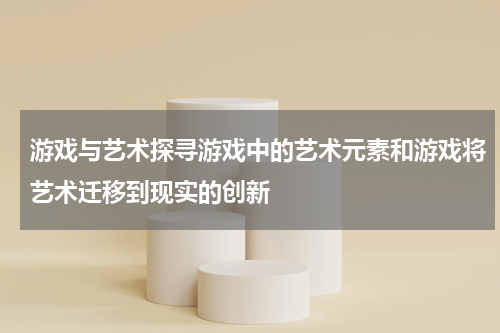 游戏与艺术探寻游戏中的艺术元素和游戏将艺术迁移到现实的创新